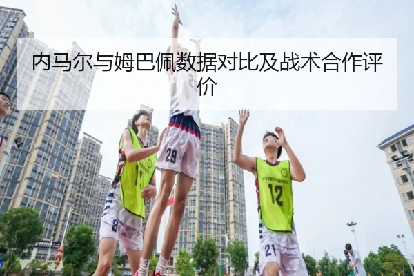 内马尔与姆巴佩数据对比及战术合作评价